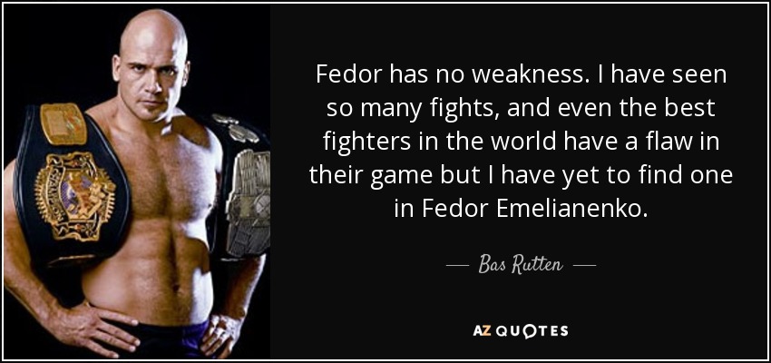 Fedor has no weakness. I have seen so many fights, and even the best fighters in the world have a flaw in their game but I have yet to find one in Fedor Emelianenko. - Bas Rutten