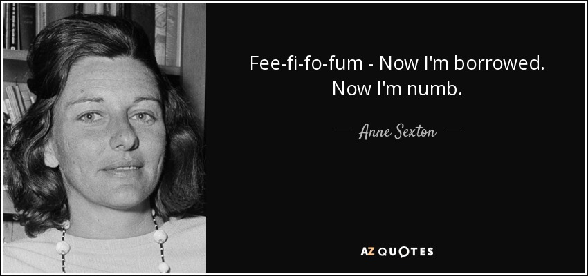 Fee-fi-fo-fum - Now I'm borrowed. Now I'm numb. - Anne Sexton