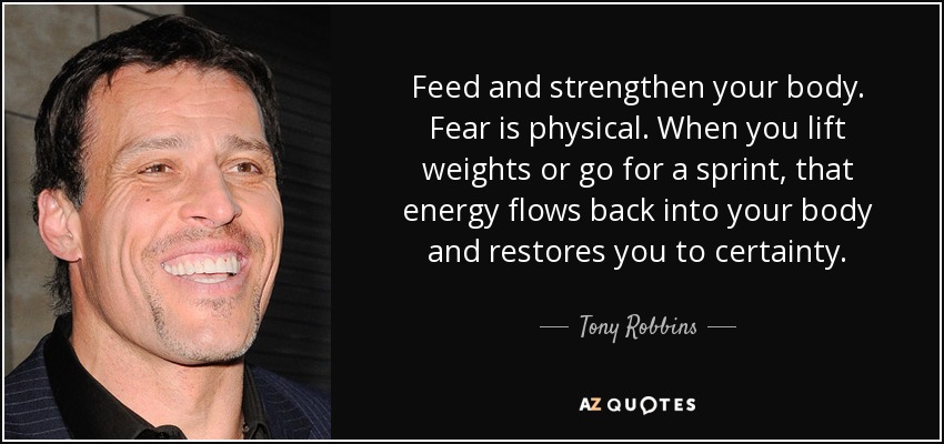 Feed and strengthen your body. Fear is physical. When you lift weights or go for a sprint, that energy flows back into your body and restores you to certainty. - Tony Robbins