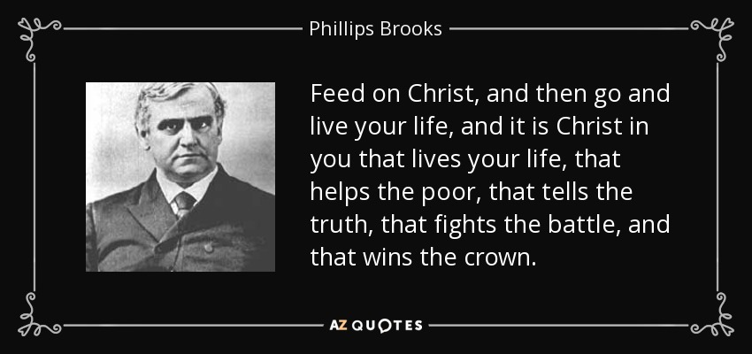 Feed on Christ, and then go and live your life, and it is Christ in you that lives your life, that helps the poor, that tells the truth, that fights the battle, and that wins the crown. - Phillips Brooks