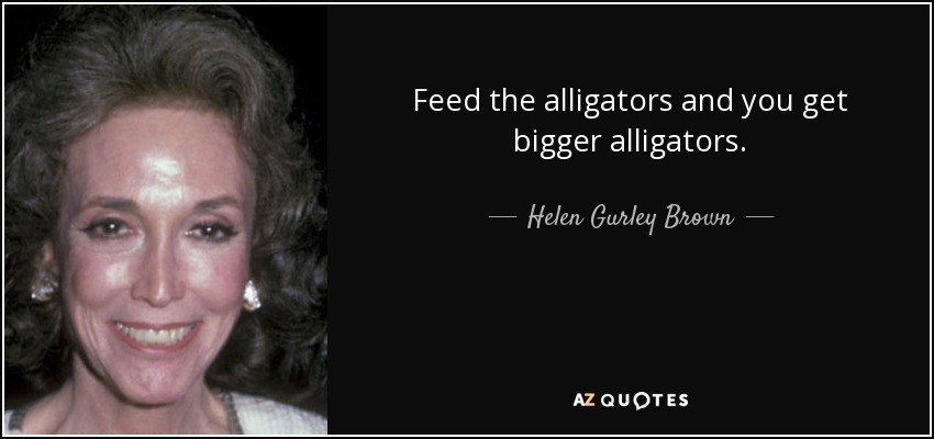 Feed the alligators and you get bigger alligators. - Helen Gurley Brown