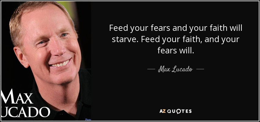 Feed your fears and your faith will starve. Feed your faith, and your fears will. - Max Lucado
