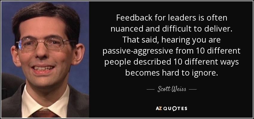 Feedback for leaders is often nuanced and difficult to deliver. That said, hearing you are passive-aggressive from 10 different people described 10 different ways becomes hard to ignore. - Scott Weiss