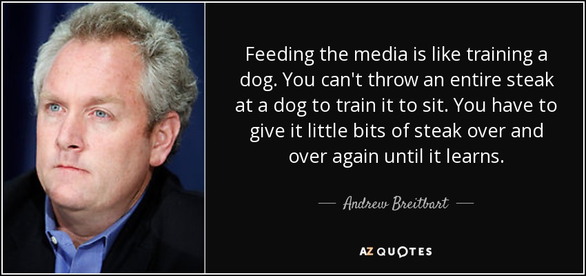Feeding the media is like training a dog. You can't throw an entire steak at a dog to train it to sit. You have to give it little bits of steak over and over again until it learns. - Andrew Breitbart