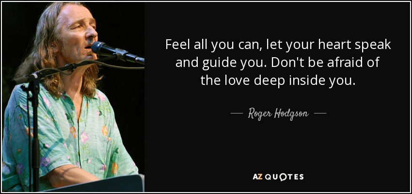 Feel all you can, let your heart speak and guide you. Don't be afraid of the love deep inside you. - Roger Hodgson