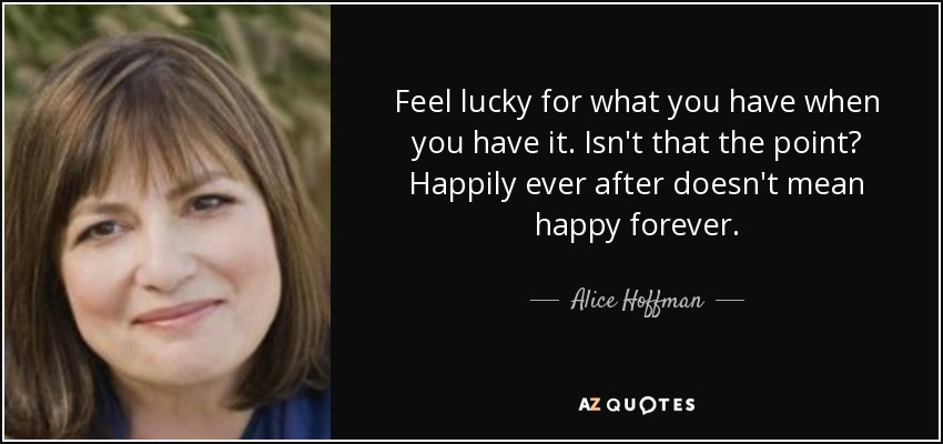 Feel lucky for what you have when you have it. Isn't that the point? Happily ever after doesn't mean happy forever. - Alice Hoffman
