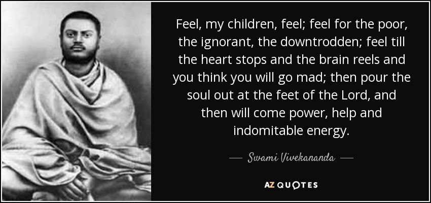 Feel, my children, feel; feel for the poor, the ignorant, the downtrodden; feel till the heart stops and the brain reels and you think you will go mad; then pour the soul out at the feet of the Lord, and then will come power, help and indomitable energy. - Swami Vivekananda