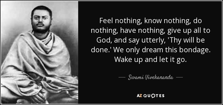 Feel nothing, know nothing, do nothing, have nothing, give up all to God, and say utterly, 'Thy will be done.' We only dream this bondage. Wake up and let it go. - Swami Vivekananda