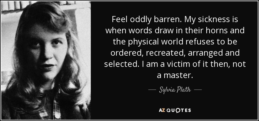 Feel oddly barren. My sickness is when words draw in their horns and the physical world refuses to be ordered, recreated, arranged and selected. I am a victim of it then, not a master. - Sylvia Plath