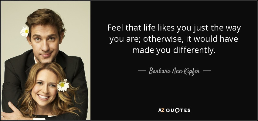 Feel that life likes you just the way you are; otherwise, it would have made you differently. - Barbara Ann Kipfer