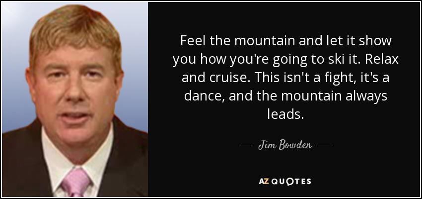 Feel the mountain and let it show you how you're going to ski it. Relax and cruise. This isn't a fight, it's a dance, and the mountain always leads. - Jim Bowden