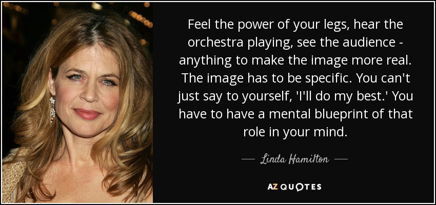 Feel the power of your legs, hear the orchestra playing, see the audience - anything to make the image more real. The image has to be specific. You can't just say to yourself, 'I'll do my best.' You have to have a mental blueprint of that role in your mind. - Linda Hamilton