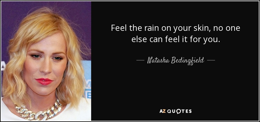 Feel the rain on your skin, no one else can feel it for you. - Natasha Bedingfield