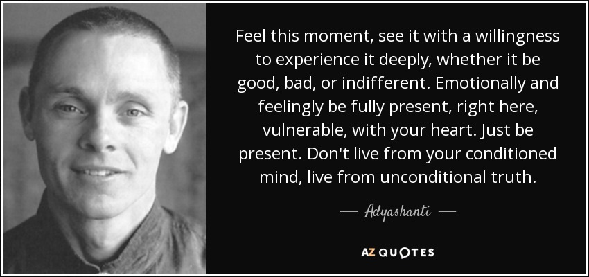 Feel this moment, see it with a willingness to experience it deeply, whether it be good, bad, or indifferent. Emotionally and feelingly be fully present, right here, vulnerable, with your heart. Just be present. Don't live from your conditioned mind, live from unconditional truth. - Adyashanti