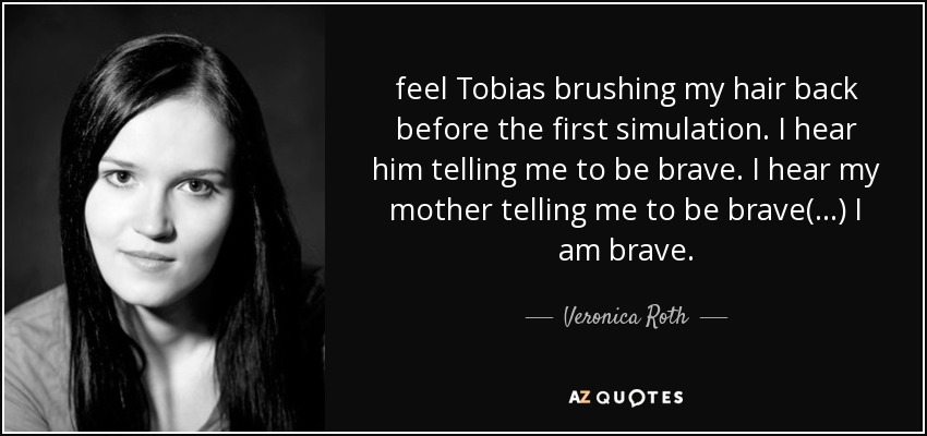 feel Tobias brushing my hair back before the first simulation. I hear him telling me to be brave. I hear my mother telling me to be brave(...) I am brave. - Veronica Roth