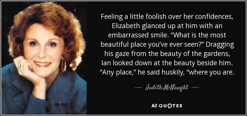 Feeling a little foolish over her confidences, Elizabeth glanced up at him with an embarrassed smile. “What is the most beautiful place you’ve ever seen?” Dragging his gaze from the beauty of the gardens, Ian looked down at the beauty beside him. “Any place,” he said huskily, “where you are. - Judith McNaught