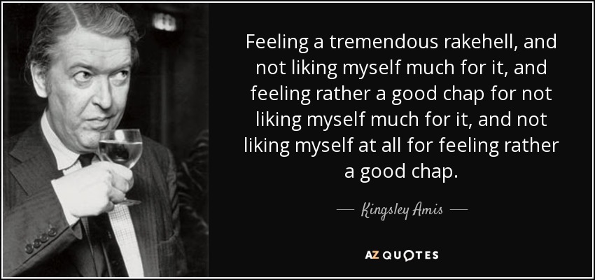 Feeling a tremendous rakehell, and not liking myself much for it, and feeling rather a good chap for not liking myself much for it, and not liking myself at all for feeling rather a good chap. - Kingsley Amis
