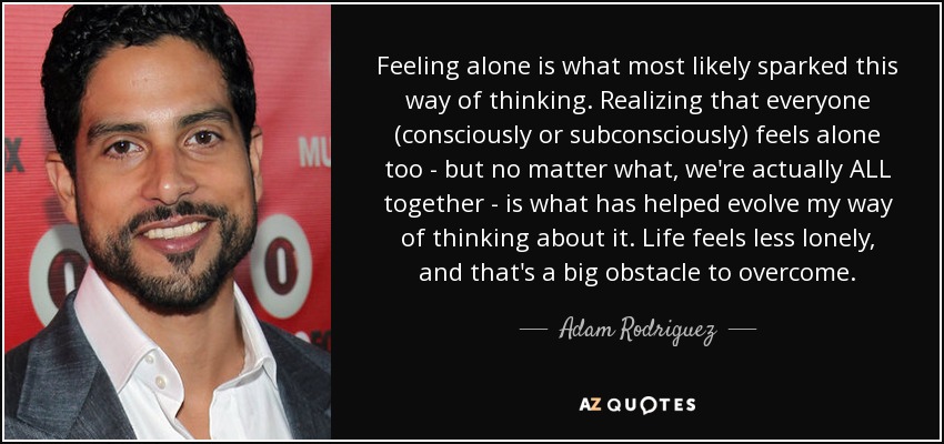 Feeling alone is what most likely sparked this way of thinking. Realizing that everyone (consciously or subconsciously) feels alone too - but no matter what, we're actually ALL together - is what has helped evolve my way of thinking about it. Life feels less lonely, and that's a big obstacle to overcome. - Adam Rodriguez