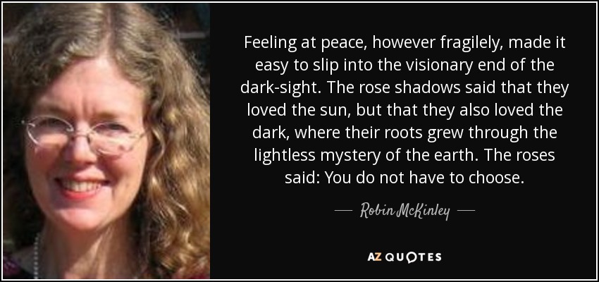 Feeling at peace, however fragilely, made it easy to slip into the visionary end of the dark-sight. The rose shadows said that they loved the sun, but that they also loved the dark, where their roots grew through the lightless mystery of the earth. The roses said: You do not have to choose. - Robin McKinley