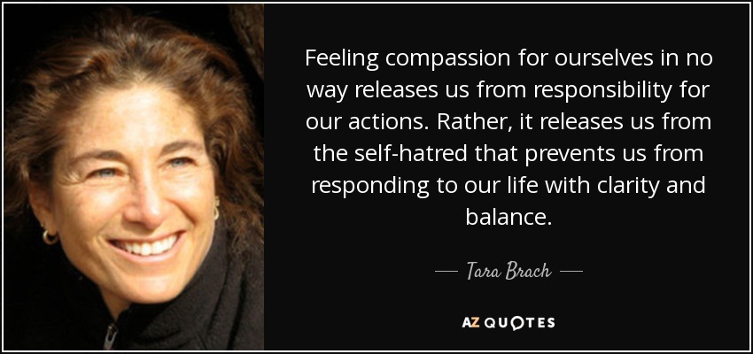 Feeling compassion for ourselves in no way releases us from responsibility for our actions. Rather, it releases us from the self-hatred that prevents us from responding to our life with clarity and balance. - Tara Brach