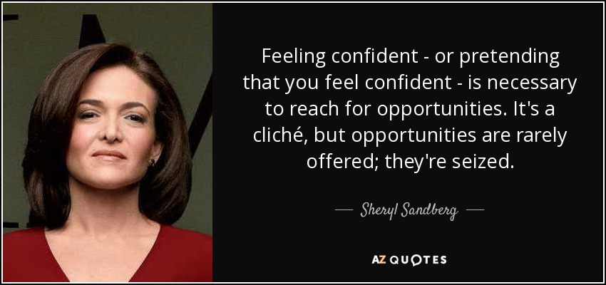 Feeling confident - or pretending that you feel confident - is necessary to reach for opportunities. It's a cliché, but opportunities are rarely offered; they're seized. - Sheryl Sandberg