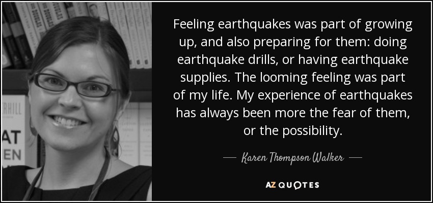 Feeling earthquakes was part of growing up, and also preparing for them: doing earthquake drills, or having earthquake supplies. The looming feeling was part of my life. My experience of earthquakes has always been more the fear of them, or the possibility. - Karen Thompson Walker