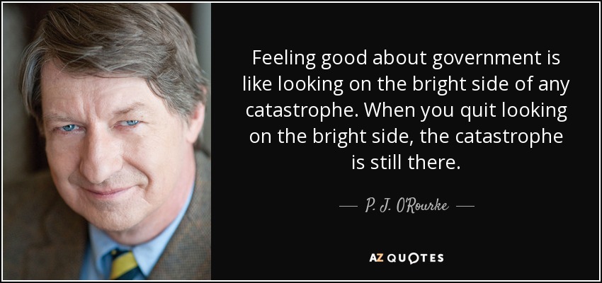 Feeling good about government is like looking on the bright side of any catastrophe. When you quit looking on the bright side, the catastrophe is still there. - P. J. O'Rourke
