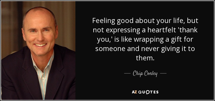 Feeling good about your life, but not expressing a heartfelt 'thank you,' is like wrapping a gift for someone and never giving it to them. - Chip Conley