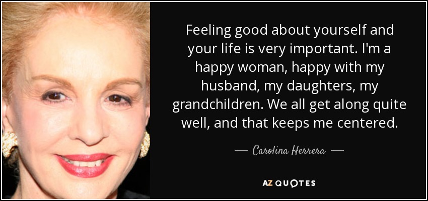Feeling good about yourself and your life is very important. I'm a happy woman, happy with my husband, my daughters, my grandchildren. We all get along quite well, and that keeps me centered. - Carolina Herrera