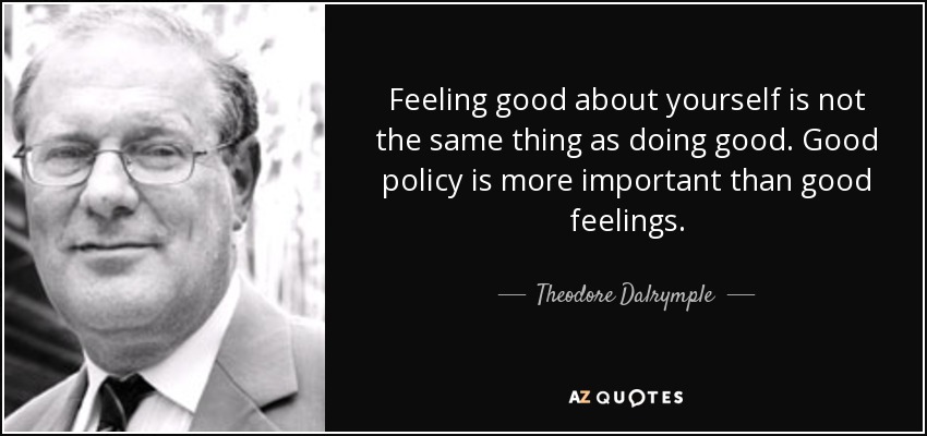 Feeling good about yourself is not the same thing as doing good. Good policy is more important than good feelings. - Theodore Dalrymple