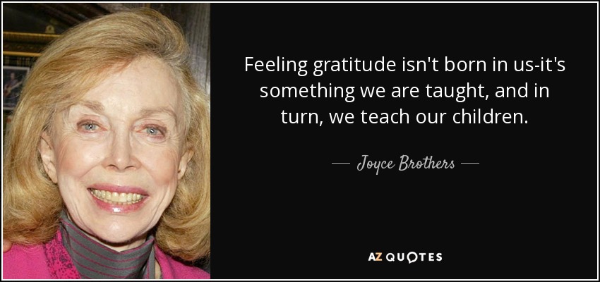 Feeling gratitude isn't born in us-it's something we are taught, and in turn, we teach our children. - Joyce Brothers