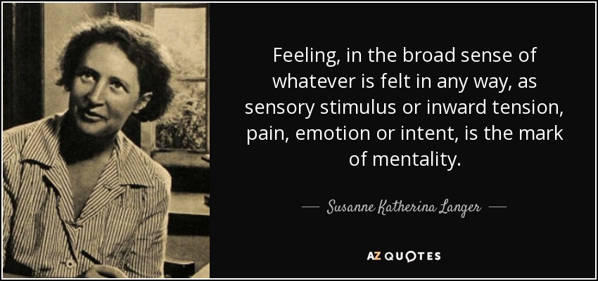Feeling, in the broad sense of whatever is felt in any way, as sensory stimulus or inward tension, pain, emotion or intent, is the mark of mentality. - Susanne Katherina Langer