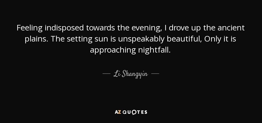 Feeling indisposed towards the evening, I drove up the ancient plains. The setting sun is unspeakably beautiful, Only it is approaching nightfall. - Li Shangyin