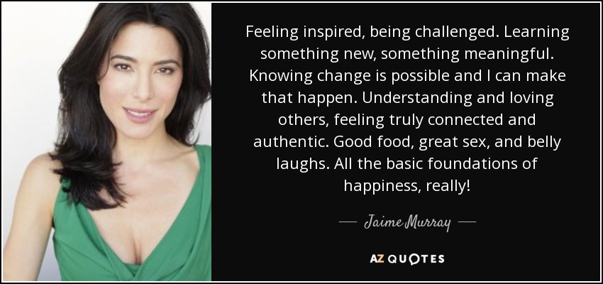 Feeling inspired, being challenged. Learning something new, something meaningful. Knowing change is possible and I can make that happen. Understanding and loving others, feeling truly connected and authentic. Good food, great sex, and belly laughs. All the basic foundations of happiness, really! - Jaime Murray