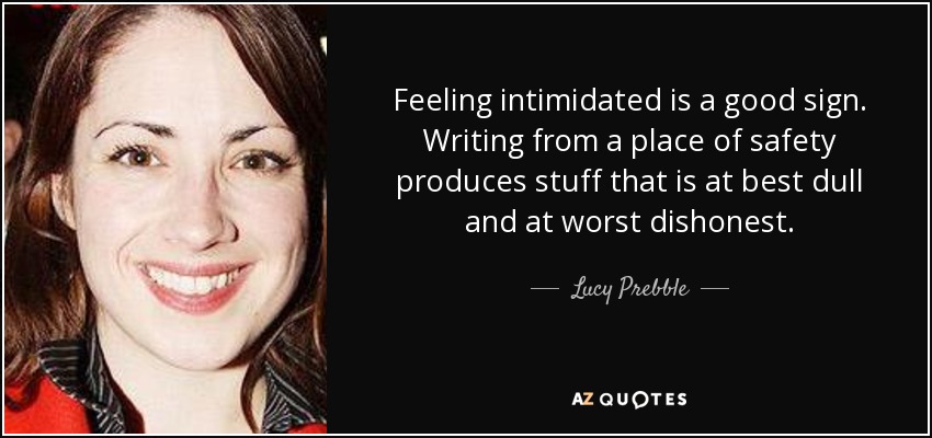 Feeling intimidated is a good sign. Writing from a place of safety produces stuff that is at best dull and at worst dishonest. - Lucy Prebble