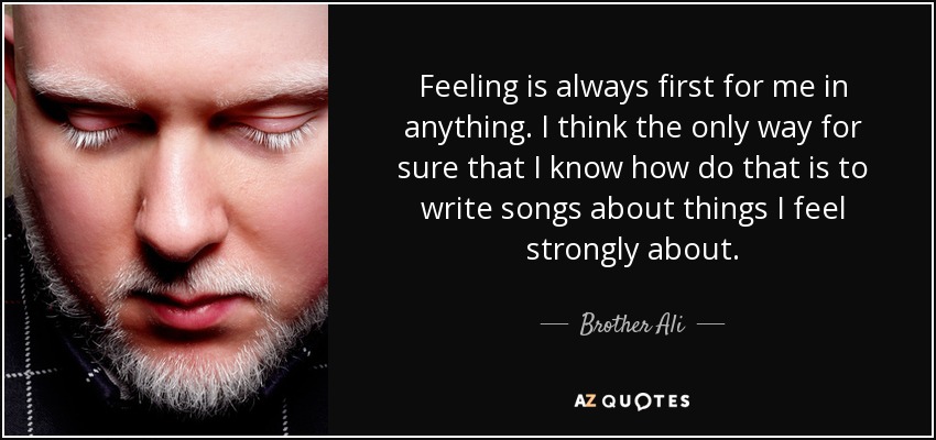 Feeling is always first for me in anything. I think the only way for sure that I know how do that is to write songs about things I feel strongly about. - Brother Ali