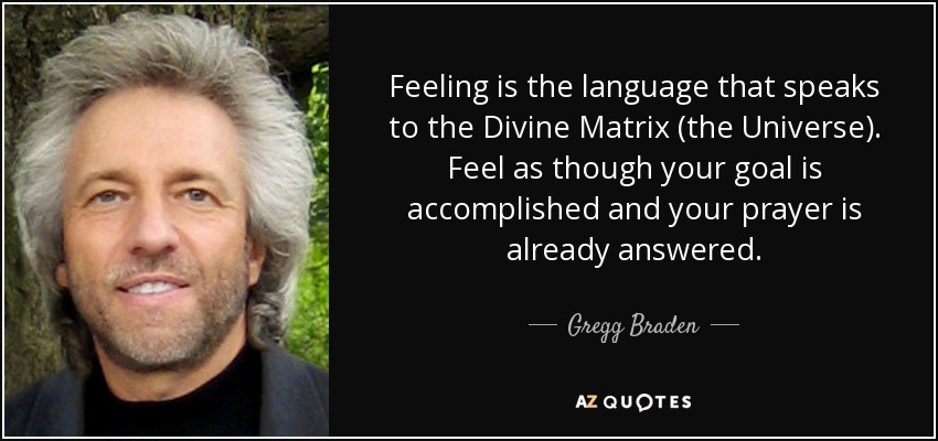 Feeling is the language that speaks to the Divine Matrix (the Universe). Feel as though your goal is accomplished and your prayer is already answered. - Gregg Braden