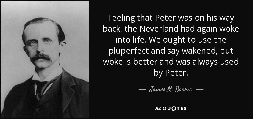 Feeling that Peter was on his way back, the Neverland had again woke into life. We ought to use the pluperfect and say wakened, but woke is better and was always used by Peter. - James M. Barrie