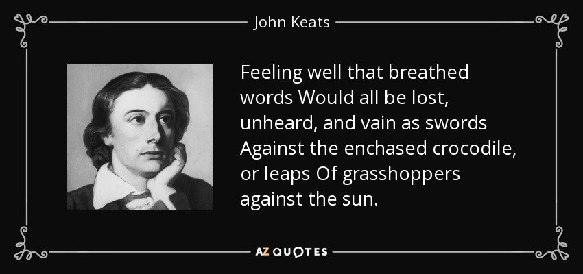 Feeling well that breathed words Would all be lost, unheard, and vain as swords Against the enchased crocodile, or leaps Of grasshoppers against the sun. - John Keats