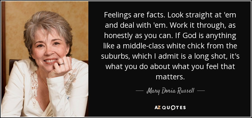 Feelings are facts. Look straight at 'em and deal with 'em. Work it through, as honestly as you can. If God is anything like a middle-class white chick from the suburbs, which I admit is a long shot, it's what you do about what you feel that matters. - Mary Doria Russell