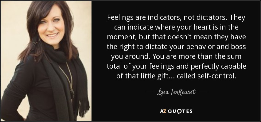 Feelings are indicators, not dictators. They can indicate where your heart is in the moment, but that doesn't mean they have the right to dictate your behavior and boss you around. You are more than the sum total of your feelings and perfectly capable of that little gift . . . called self-control. - Lysa TerKeurst