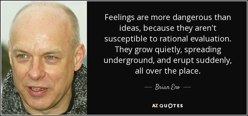 Feelings are more dangerous than ideas, because they aren't susceptible to rational evaluation. They grow quietly, spreading underground, and erupt suddenly, all over the place. - Brian Eno