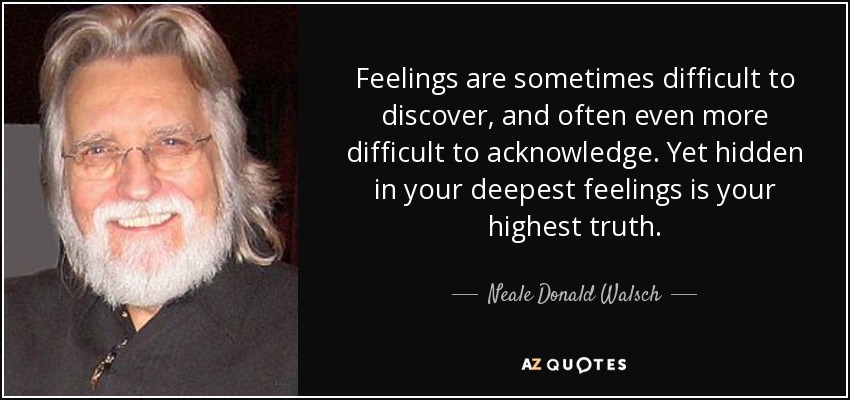 Feelings are sometimes difficult to discover, and often even more difficult to acknowledge. Yet hidden in your deepest feelings is your highest truth. - Neale Donald Walsch