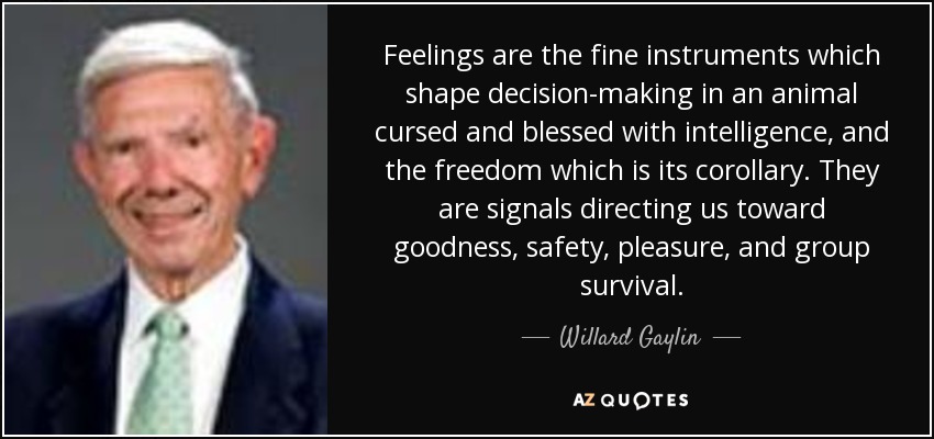 Feelings are the fine instruments which shape decision-making in an animal cursed and blessed with intelligence, and the freedom which is its corollary. They are signals directing us toward goodness, safety, pleasure, and group survival. - Willard Gaylin
