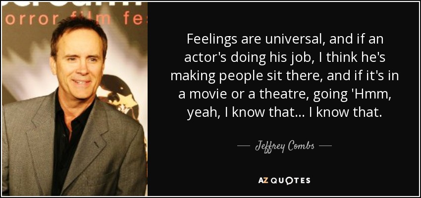 Feelings are universal, and if an actor's doing his job, I think he's making people sit there, and if it's in a movie or a theatre, going 'Hmm, yeah, I know that... I know that. - Jeffrey Combs