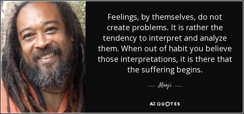 Feelings, by themselves, do not create problems. It is rather the tendency to interpret and analyze them. When out of habit you believe those interpretations, it is there that the suffering begins. - Mooji