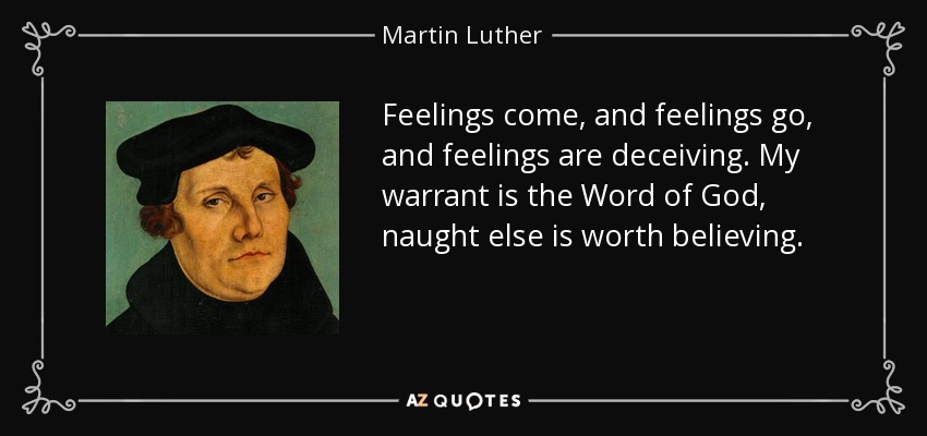 Feelings come, and feelings go, and feelings are deceiving. My warrant is the Word of God, naught else is worth believing. - Martin Luther