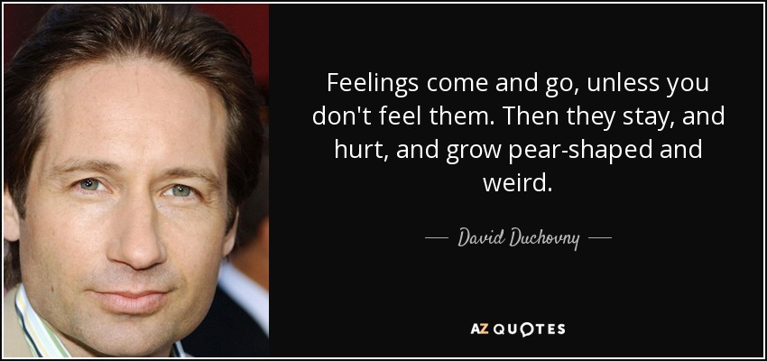 Feelings come and go, unless you don't feel them. Then they stay, and hurt, and grow pear-shaped and weird. - David Duchovny