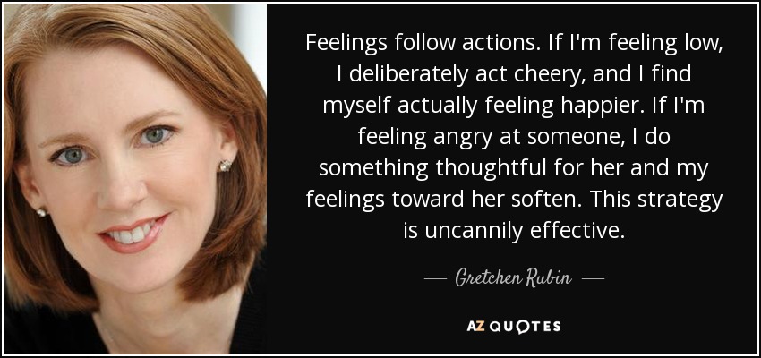Feelings follow actions. If I'm feeling low, I deliberately act cheery, and I find myself actually feeling happier. If I'm feeling angry at someone, I do something thoughtful for her and my feelings toward her soften. This strategy is uncannily effective. - Gretchen Rubin