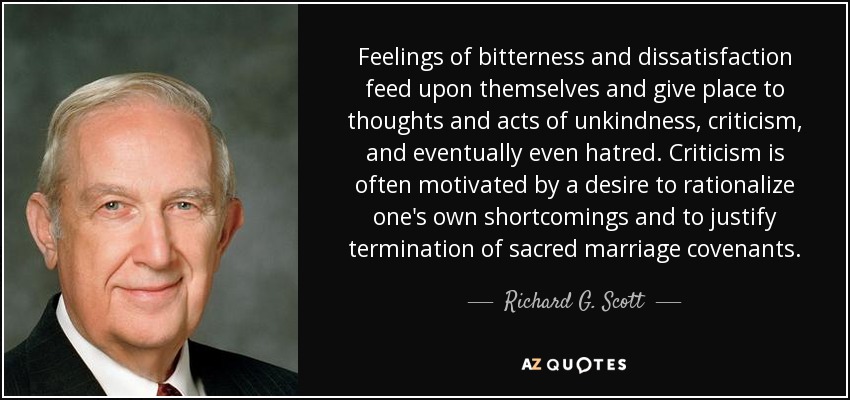 Feelings of bitterness and dissatisfaction feed upon themselves and give place to thoughts and acts of unkindness, criticism, and eventually even hatred. Criticism is often motivated by a desire to rationalize one's own shortcomings and to justify termination of sacred marriage covenants. - Richard G. Scott